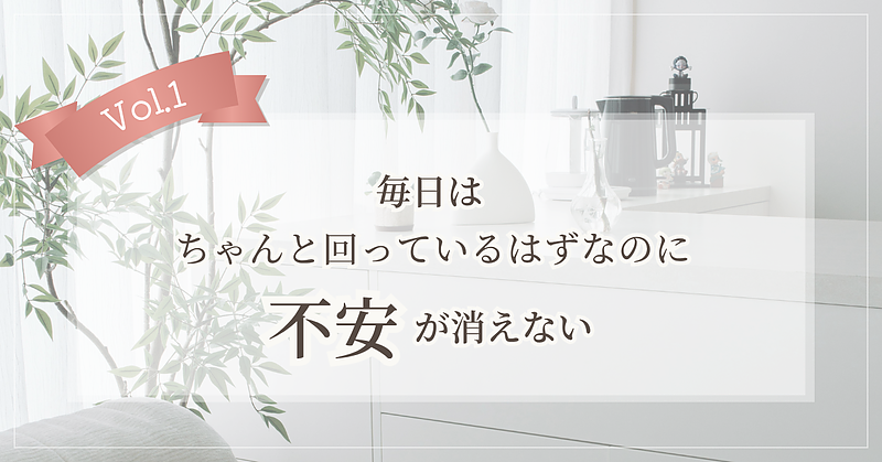 【Vol.1】毎日はちゃんと回っているはずなのに、不安が消えない 【Vol.1】毎日はちゃんと回っているはずなのに、不安が消えない