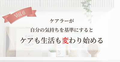 【Vol.6】ケアラーが自分の気持ちを基準にすると、ケアも生活も変わり始める