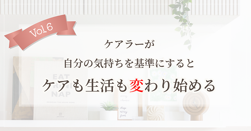 【Vol.6】ケアラーが自分の気持ちを基準にすると、ケアも生活も変わり始める
