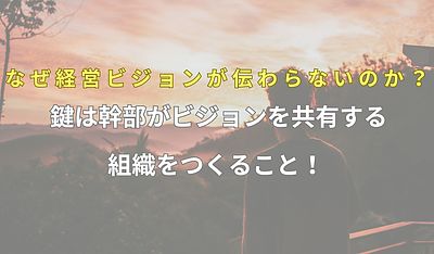 なぜ経営ビジョンが伝わらないのか？ 鍵は幹部がビジョンを共有する組織をつくること！