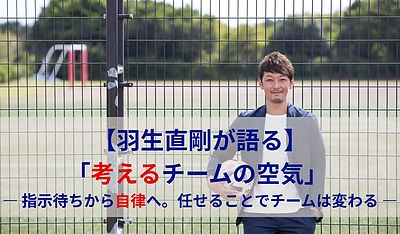 羽生直剛が語る「考えるチームの空気」 ― 指示待ちから自律へ。任せることでチームは変わる ―