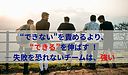“できない”を責めるより、“できる”を伸ばす ― 失敗を恐れないチームは、強い ―