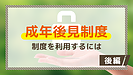 成年後見制度・いざという時に知っておきたいこと【後編】