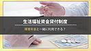 生活福祉資金貸付制度の特徴を理解しよう・障害があると利用できる？