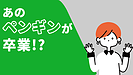 あのペンギンが卒業！？(年金アドバイザー：加賀)