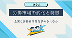 労働市場の変化と特徴　～企業と労働者は何が求められるか～