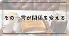 その一言が、関係を変える