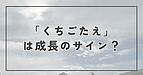 “くちごたえ”は成長のサイン？
