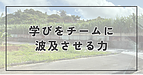 学びをチームに波及させる力