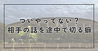 ついやってない？相手の話を途中で切るクセ