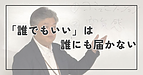 誰でもいいは、誰にも届かない