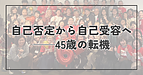 自己否定から自己受容へ──45歳の転機