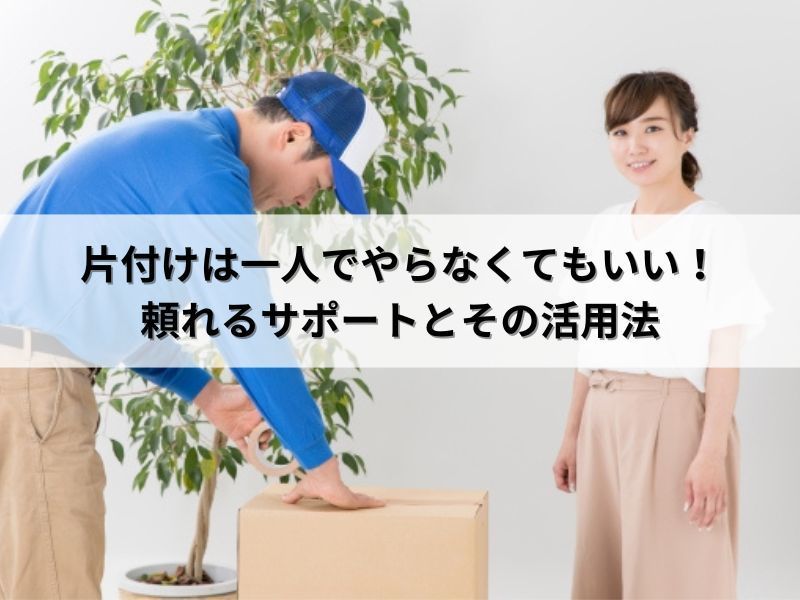 片付けは一人でやらなくてもいい！頼れるサポートとその活用法