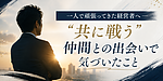 一人で頑張ってきた経営者へ ― 「共に戦う」仲間との出会いで気づいたこと