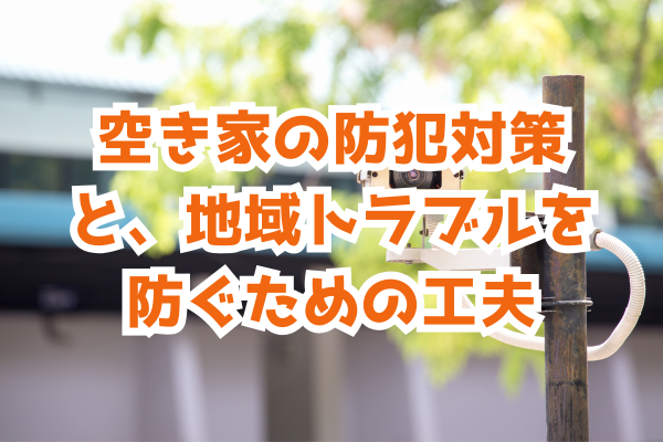 空き家の防犯対策と、地域トラブルを防ぐための工夫