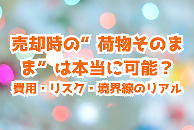 売却時の“荷物そのまま”は本当に可能？費用・リスク・境界線のリアル