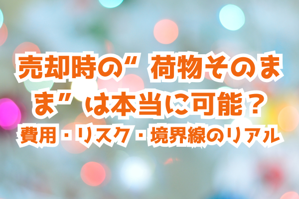 売却時の“荷物そのまま”は本当に可能？ 費用・リスク・境界線のリアル