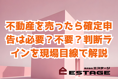 不動産を売ったら確定申告は必要？不要？ 判断ラインを現場目線で解説