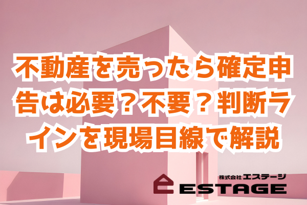 不動産を売ったら確定申告は必要？不要？ 判断ラインを現場目線で解説