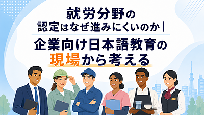 就労分野の認定はなぜ進みにくいのか｜企業向け日本語教育の現場から考える
